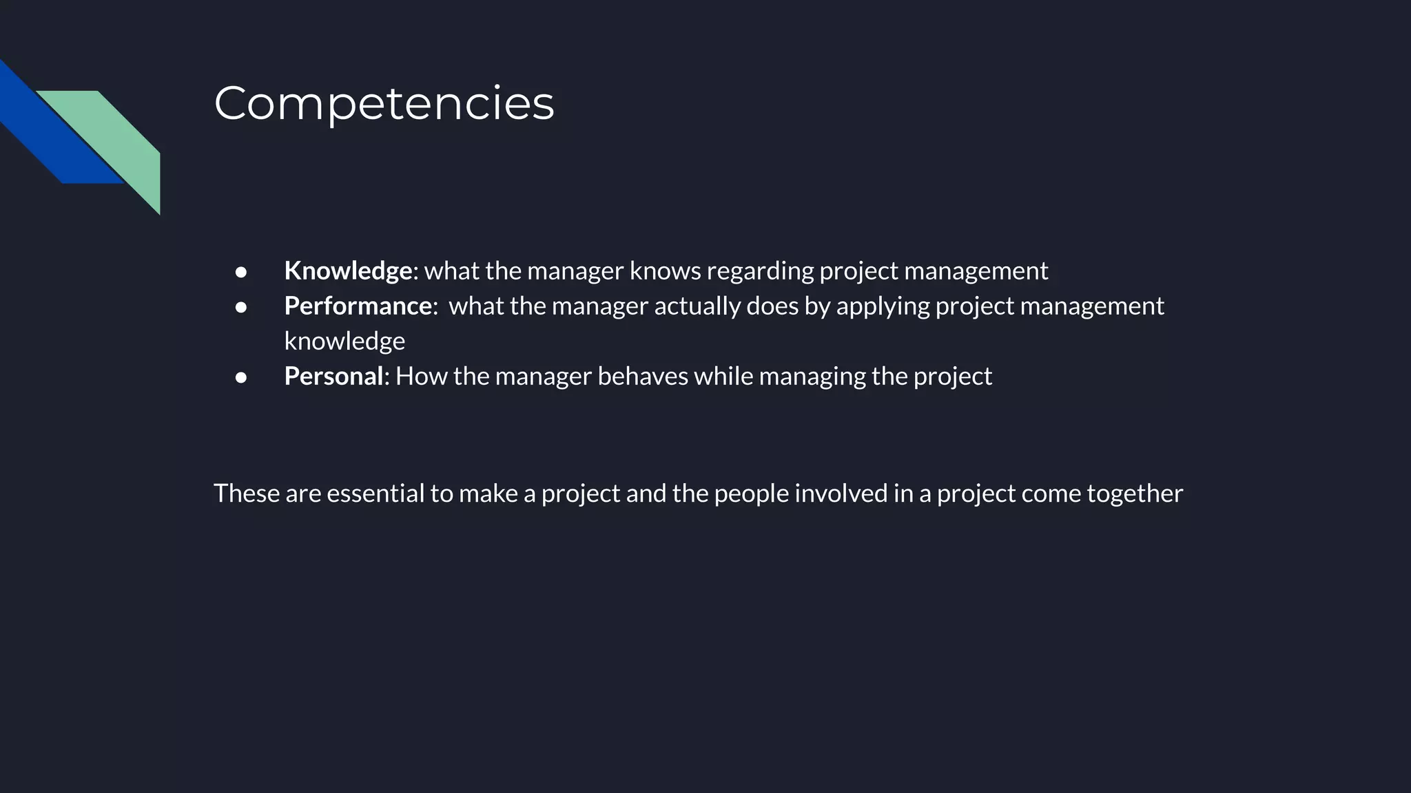 Competencies
● Knowledge: what the manager knows regarding project management
● Performance: what the manager actually does by applying project management
knowledge
● Personal: How the manager behaves while managing the project
These are essential to make a project and the people involved in a project come together
 