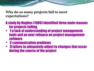 Why do so many projects fail to meet
expectations?
A study by Hughes (1986) identified three main reasons
for projects failing.
• 1 a lack of understanding of project management
tools and an over reliance on project management
software
• 2 communication problems
• 3 failure to adequately adjust to changes that occur
during the course of the project
 