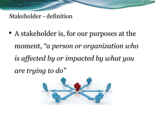 Stakeholder - definition
• A stakeholder is, for our purposes at the
moment, “a person or organization who
is affected by or impacted by what you
are trying to do”
 