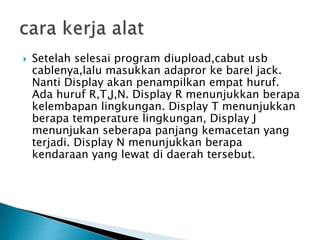  Setelah selesai program diupload,cabut usb
cablenya,lalu masukkan adapror ke barel jack.
Nanti Display akan penampilkan empat huruf.
Ada huruf R,T,J,N. Display R menunjukkan berapa
kelembapan lingkungan. Display T menunjukkan
berapa temperature lingkungan, Display J
menunjukan seberapa panjang kemacetan yang
terjadi. Display N menunjukkan berapa
kendaraan yang lewat di daerah tersebut.
 