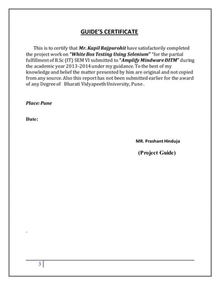 3 
GUIDE’S CERTIFICATE 
This is to certify that Mr. Kapil Rajpurohit have satisfactorily completed 
the project work on “White Box Testing Using Selenium’’ “for the partial 
fulfillment of B.Sc (IT) SEM VI submitted to “Amplify Mindware DITM” during 
the academic year 2013-2014 under my guidance. To the best of my 
knowledge and belief the matter presented by him are original and not copied 
from any source. Also this report has not been submitted earlier for the award 
of any Degree of Bharati Vidyapeeth University, Pune . 
Place: Pune 
Date: 
MR. Prashant Hinduja 
(Project Guide) 
. 
 