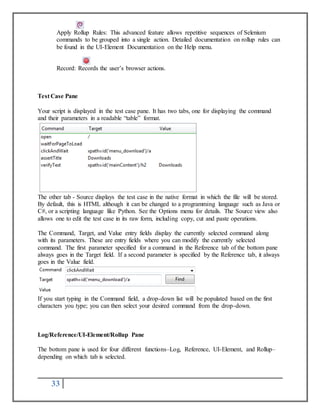 Apply Rollup Rules: This advanced feature allows repetitive sequences of Selenium 
commands to be grouped into a single action. Detailed documentation on rollup rules can 
be found in the UI-Element Documentation on the Help menu. 
Record: Records the user’s browser actions. 
Test Case Pane 
Your script is displayed in the test case pane. It has two tabs, one for displaying the command 
and their parameters in a readable “table” format. 
The other tab - Source displays the test case in the native format in which the file will be stored. 
By default, this is HTML although it can be changed to a programming language such as Java or 
C#, or a scripting language like Python. See the Options menu for details. The Source view also 
allows one to edit the test case in its raw form, including copy, cut and paste operations. 
The Command, Target, and Value entry fields display the currently selected command along 
with its parameters. These are entry fields where you can modify the currently selected 
command. The first parameter specified for a command in the Reference tab of the bottom pane 
always goes in the Target field. If a second parameter is specified by the Reference tab, it always 
goes in the Value field. 
If you start typing in the Command field, a drop-down list will be populated based on the first 
characters you type; you can then select your desired command from the drop-down. 
Log/Reference/UI-Element/Rollup Pane 
The bottom pane is used for four different functions–Log, Reference, UI-Element, and Rollup– 
depending on which tab is selected. 
33 
 