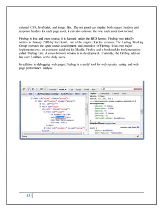 external CSS, JavaScript, and image files. The net panel can display both request headers and 
response headers for each page asset; it can also estimate the time each asset took to load. 
Firebug is free and open source; it is licensed under the BSD license. Firebug was initially 
written in January 2006 by Joe Hewitt, one of the original Firefox creators. The Firebug Working 
Group oversees the open source development and extension of Firebug. It has two major 
implementations: an extension (add-on) for Mozilla Firefox and a bookmarklet implementation 
called Firebug Lite. A cross-browser version is in development. Currently, the Firebug add-on 
has over 3 million active daily users. 
In addition to debugging web pages, Firebug is a useful tool for web security testing and web 
page performance analysis 
43 
 