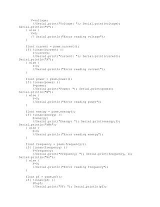 V=voltage;
//Serial.print("Voltage: "); Serial.print(voltage);
Serial.println("V");
} else {
V=0;
// Serial.println("Error reading voltage");
}
float current = pzem.current();
if( !isnan(current) ){
I=current;
//Serial.print("Current: "); Serial.print(current);
Serial.println("A");
} else {
I=0;
//Serial.println("Error reading current");
}
float power = pzem.power();
if( !isnan(power) ){
P=power;
//Serial.print("Power: "); Serial.print(power);
Serial.println("W");
} else {
P=0;
//Serial.println("Error reading power");
}
float energy = pzem.energy();
if( !isnan(energy) ){
E=energy;
//Serial.print("Energy: "); Serial.print(energy,3);
Serial.println("kWh");
} else {
E=0;
//Serial.println("Error reading energy");
}
float frequency = pzem.frequency();
if( !isnan(frequency) ){
F=frequency;
//Serial.print("Frequency: "); Serial.print(frequency, 1);
Serial.println("Hz");
} else {
F=0;
//Serial.println("Error reading frequency");
}
float pf = pzem.pf();
if( !isnan(pf) ){
PF=pf;
//Serial.print("PF: "); Serial.println(pf);
 