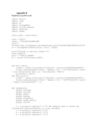 Appendix B
Raspberry pi python code:
import serial
import time
import re
import thingspeak
import urllib.request
import datetime
import nexmo
start_time = time.time()
chid = 935217
tskey = "TYILB5PXIGBNYSGW"
tsurl =
"https://api.thingspeak.com/update?api_key=TYILB5PXIGBNYSGW&field1=0"
ts = thingspeak.Channel(chid, tsurl, tskey)
print("System is getting ready!!!")
time.sleep(3)
port = "/dev/ttyACM0"
s1 = serial.Serial(port,9600)
def bill_sms():
client = nexmo.Client(key='17e0c2af', secret='eo8eHPkUh4yS9UtR')
client.send_message({'from': 'Nexmo','to': '+447749532518','text':
' Your Electricity Bill is: '+str(Tariff) +"Â£"})
print("bill sent")
def sms_alert():
client = nexmo.Client(key='17e0c2af', secret='eo8eHPkUh4yS9UtR')
client.send_message({'from': 'Nexmo','to': '+447749532518','text':
' Supply Disconnected!!! '})
def readData():
global Voltage
global Current
global Power
global Energy
global Frequency
global Power_Factor
global Tariff
V = m.group(1).replace(" ","") ## command used to saved the
information splitted before in a the variable
I = m.group(2).replace(" ","")
P = m.group(3).replace(" ","")
E = m.group(4).replace(" ","")
 