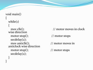 void main()
{
while(1)
{
mov clk(); // motor moves in clock
wise direction
motor stop(); // motor stops
secdelay(2);
mov anticlk(); // motor moves in
anticlock wise direction
motor stop(); // motor stops
secdelay(2);
}
}
 
