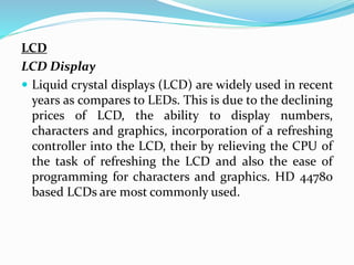 LCD
LCD Display
 Liquid crystal displays (LCD) are widely used in recent
years as compares to LEDs. This is due to the declining
prices of LCD, the ability to display numbers,
characters and graphics, incorporation of a refreshing
controller into the LCD, their by relieving the CPU of
the task of refreshing the LCD and also the ease of
programming for characters and graphics. HD 44780
based LCDs are most commonly used.
 