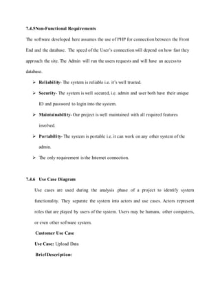 7.4.5Non-Functional Requirements
The software developed here assumes the use of PHP for connection between the Front
End and the database. The speed of the User’s connection will depend on how fast they
approach the site. The Admin will run the users requests and will have an access to
database.
 Reliability- The system is reliable i.e. it’s well trusted.
 Security- The system is well secured, i.e. admin and user both have their unique
ID and password to login into the system.
 Maintainability- Our project is well maintained with all required features
involved.
 Portability- The system is portable i.e. it can work on any other system of the
admin.
 The only requirement is the Internet connection.
7.4.6 Use Case Diagram
Use cases are used during the analysis phase of a project to identify system
functionality. They separate the system into actors and use cases. Actors represent
roles that are played by users of the system. Users may be humans, other computers,
or even other software system.
Customer Use Case
Use Case: Upload Data
BriefDescription:
 