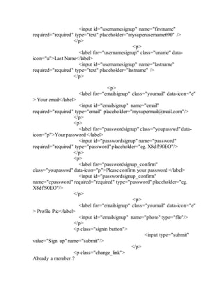 <input id="usernamesignup" name="firstname"
required="required" type="text" placeholder="mysuperusername690" />
</p>
<p>
<label for="usernamesignup" class="uname" data-
icon="u">Last Name</label>
<input id="usernamesignup" name="lastname"
required="required" type="text" placeholder="lastname" />
</p>
<p>
<label for="emailsignup" class="youmail" data-icon="e"
> Your email</label>
<input id="emailsignup" name="email"
required="required" type="email" placeholder="mysupermail@mail.com"/>
</p>
<p>
<label for="passwordsignup" class="youpasswd"data-
icon="p">Yourpassword </label>
<input id="passwordsignup" name="password"
required="required" type="password"placeholder="eg. X8df!90EO"/>
</p>
<p>
<label for="passwordsignup_confirm"
class="youpasswd" data-icon="p">Pleaseconfirm your password </label>
<input id="passwordsignup_confirm"
name="cpassword" required="required" type="password" placeholder="eg.
X8df!90EO"/>
</p>
<p>
<label for="emailsignup" class="youmail" data-icon="e"
> Profile Pic</label>
<input id="emailsignup" name="photo" type="file"/>
</p>
<p class="signin button">
<input type="submit"
value="Sign up" name="submit"/>
</p>
<p class="change_link">
Already a member ?
 
