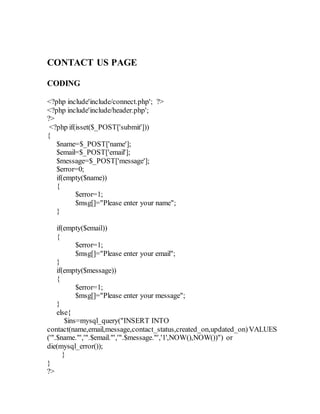 CONTACT US PAGE
CODING
<?php include'include/connect.php'; ?>
<?php include'include/header.php';
?>
<?php if(isset($_POST['submit']))
{
$name=$_POST['name'];
$email=$_POST['email'];
$message=$_POST['message'];
$error=0;
if(empty($name))
{
$error=1;
$msg[]="Please enter your name";
}
if(empty($email))
{
$error=1;
$msg[]="Please enter your email";
}
if(empty($message))
{
$error=1;
$msg[]="Please enter your message";
}
else{
$ins=mysql_query("INSERT INTO
contact(name,email,message,contact_status,created_on,updated_on)VALUES
('".$name."','".$email."','".$message."','1',NOW(),NOW())") or
die(mysql_error());
}
}
?>
 