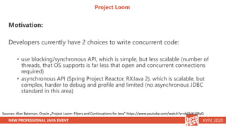 NEW PROFESSIONAL JAVA EVENT KYIV, 2020
Project Loom
Motivation:
Developers currently have 2 choices to write concurrent code:
• use blocking/synchronous API, which is simple, but less scalable (number of
threads, that OS supports is far less that open and concurrent connections
required)
• asynchronous API (Spring Project Reactor, RXJava 2), which is scalable, but
complex, harder to debug and profile and limited (no asynchronous JDBC
standard in this area)
Sources: Alan Bateman, Oracle „Project Loom: Fibers and Continuations for Java” https://www.youtube.com/watch?v=vbGbXUjlRyQ
 