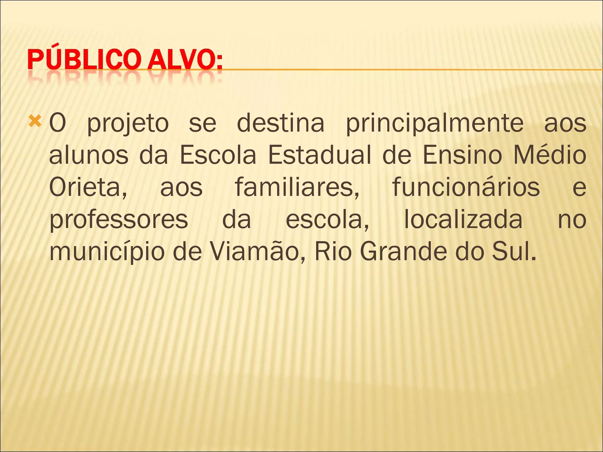 O projeto se destina principalmente aos alunos da Escola Estadual de Ensino Médio Orieta, aos familiares, funcionários e professores da escola, localizada no município de Viamão, Rio Grande do Sul. 