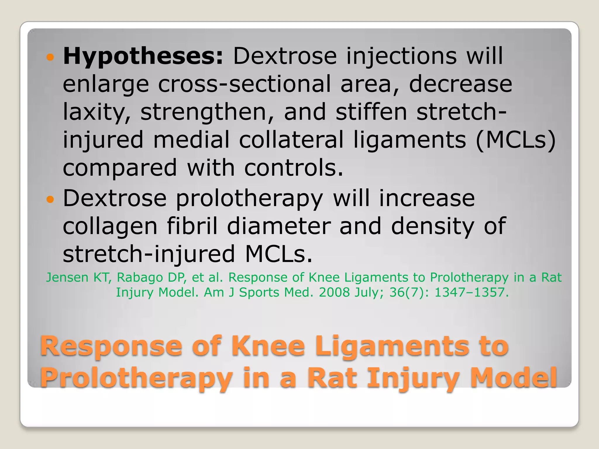 Response of Knee Ligaments to Prolotherapy in a Rat Injury ModelHypotheses: Dextrose injections will enlarge cross-sectional area, decrease laxity, strengthen, and stiffen stretch-injured medial collateral ligaments (MCLs) compared with controls. Dextrose prolotherapy will increase collagen fibril diameter and density of stretch-injured MCLs.Jensen KT, Rabago DP, et al. Response of Knee Ligaments to Prolotherapy in a Rat Injury Model. Am J Sports Med. 2008 July; 36(7): 1347–1357.