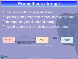 PGDay.IT 2019 – 17 Magggio 2019 -Bologna 14 di 47
Prometheus storagePrometheus storage
Local on-disk time series database
Optionally integrates with remote storage systems
Not depending on distributed storage.
It could be run at any individual service nodes.
https://prometheus.io/docs/prometheus/latest/storage/
 