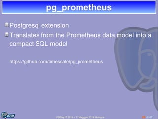 PGDay.IT 2019 – 17 Magggio 2019 -Bologna 28 di 47
pg_prometheuspg_prometheus
Postgresql extension
Translates from the Prometheus data model into a
compact SQL model
https://github.com/timescale/pg_prometheus
 