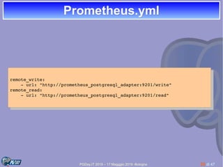 PGDay.IT 2019 – 17 Magggio 2019 -Bologna 32 di 47
Prometheus.ymlPrometheus.yml
remote_write:
    ­ url: "http://prometheus_postgresql_adapter:9201/write"
remote_read:
    ­ url: "http://prometheus_postgresql_adapter:9201/read"
remote_write:
    ­ url: "http://prometheus_postgresql_adapter:9201/write"
remote_read:
    ­ url: "http://prometheus_postgresql_adapter:9201/read"
 