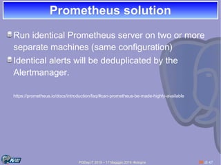 PGDay.IT 2019 – 17 Magggio 2019 -Bologna 36 di 47
Prometheus solutionPrometheus solution
Run identical Prometheus server on two or more
separate machines (same configuration)
Identical alerts will be deduplicated by the
Alertmanager.
https://prometheus.io/docs/introduction/faq/#can-prometheus-be-made-highly-available
 
