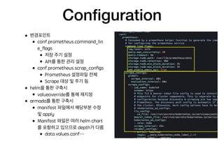 Conﬁguration
• 변경포인트
• conf.prometheus.command_lin
e_ﬂags
• 저장 주기 설정
• API를 통한 관리 설정
• conf.prometheus.scrap_conﬁgs
• Prometheus 설정파일 전체
• Scrape 대상 및 주기 등
• helm을 통한 구축시
• valueoverride를 통해 재지정
• armada를 통한 구축시
• manifest 파일에서 해당부분 수정
및 apply
• Manifest 파일은 여러 helm chart
를 포함하고 있으므로 depth가 다름
• data.values.conf…
 