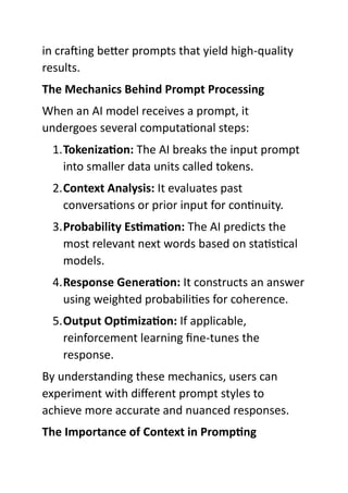 in crafting better prompts that yield high-quality
results.
The Mechanics Behind Prompt Processing
When an AI model receives a prompt, it
undergoes several computational steps:
1.Tokenization: The AI breaks the input prompt
into smaller data units called tokens.
2.Context Analysis: It evaluates past
conversations or prior input for continuity.
3.Probability Estimation: The AI predicts the
most relevant next words based on statistical
models.
4.Response Generation: It constructs an answer
using weighted probabilities for coherence.
5.Output Optimization: If applicable,
reinforcement learning fine-tunes the
response.
By understanding these mechanics, users can
experiment with different prompt styles to
achieve more accurate and nuanced responses.
The Importance of Context in Prompting
 