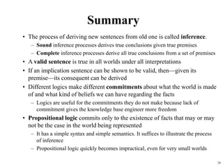 26
Summary
• The process of deriving new sentences from old one is called inference.
– Sound inference processes derives true conclusions given true premises
– Complete inference processes derive all true conclusions from a set of premises
• A valid sentence is true in all worlds under all interpretations
• If an implication sentence can be shown to be valid, then—given its
premise—its consequent can be derived
• Different logics make different commitments about what the world is made
of and what kind of beliefs we can have regarding the facts
– Logics are useful for the commitments they do not make because lack of
commitment gives the knowledge base engineer more freedom
• Propositional logic commits only to the existence of facts that may or may
not be the case in the world being represented
– It has a simple syntax and simple semantics. It suffices to illustrate the process
of inference
– Propositional logic quickly becomes impractical, even for very small worlds
 