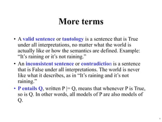 7
More terms
• A valid sentence or tautology is a sentence that is True
under all interpretations, no matter what the world is
actually like or how the semantics are defined. Example:
“It’s raining or it’s not raining.”
• An inconsistent sentence or contradiction is a sentence
that is False under all interpretations. The world is never
like what it describes, as in “It’s raining and it’s not
raining.”
• P entails Q, written P |= Q, means that whenever P is True,
so is Q. In other words, all models of P are also models of
Q.
 