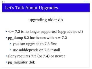 D-8 Let's Talk About Upgrades upgrading older db <= 7.2 is no longer supported (upgrade now!) pg_dump 8.2 has issues with <= 7.2  you can upgrade to 7.3 first use adddepends on 7.3 install  slony requires 7.3 (or 7.4) or newer pg_migrator (lol) 