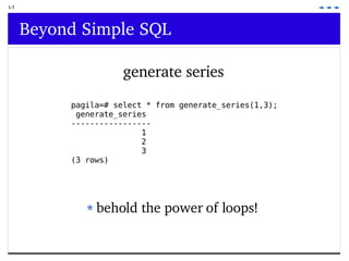 I-1 Beyond Simple SQL generate series pagila=# select * from generate_series(1,3); generate_series ----------------- 1 2 3 (3 rows) behold the power of loops! 