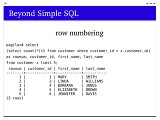 I-5 Beyond Simple SQL row numbering pagila=# select  (select count(*)+1 from customer where customer_id < x.customer_id)  as rownum, customer_id, first_name, last_name  from customer x limit 5; rownum | customer_id | first_name | last_name --------+-------------+------------+----------- 1 |  1 | MARY  | SMITH 2 |  3 | LINDA  | WILLIAMS 3 |  4 | BARBARA  | JONES 4 |  5 | ELIZABETH  | BROWN 5 |  6 | JENNIFER  | DAVIS (5 rows) 