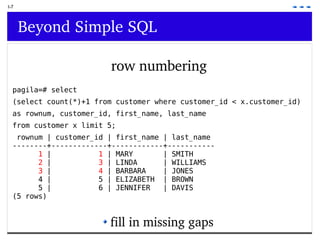 I-7 Beyond Simple SQL row numbering pagila=# select  (select count(*)+1 from customer where customer_id < x.customer_id)  as rownum, customer_id, first_name, last_name  from customer x limit 5; rownum | customer_id | first_name | last_name --------+-------------+------------+----------- 1  |  1  | MARY  | SMITH 2  |  3  | LINDA  | WILLIAMS 3  |  4  | BARBARA  | JONES 4 |  5 | ELIZABETH  | BROWN 5 |  6 | JENNIFER  | DAVIS (5 rows) fill in missing gaps 