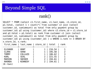 I-11 Beyond Simple SQL rank() SELECT * FROM (select c1.first_name, c1.last_name, c1.store_id, p1.total, (select 1 + count(*) from customer c2 join (select  customer_id, sum(amount) as total from only payment group by  customer_id) p2 using (customer_id) where c2.store_id = c1.store_id  and p2.total > p1.total) as rank from customer c1 join (select  customer_id, sum(amount) as total from only payment group by  customer_id) p1 using (customer_id) ) x WHERE x.rank <= 3 ORDER BY  x.store_id, x.rank; first_name | last_name | store_id | total  | rank ------------+-----------+----------+--------+------ ELEANOR  | HUNT  |  1 | 216.54 |  1 CLARA  | SHAW  |  1 | 195.58 |  2 TOMMY  | COLLAZO  |  1 | 186.62 |  3 KARL  | SEAL  |  2 | 221.55 |  1 MARION  | SNYDER  |  2 | 194.61 |  2 RHONDA  | KENNEDY  |  2 | 194.61 |  2 (6 rows) 