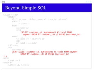 I-13 Beyond Simple SQL SELECT * FROM   (SELECT  c1.first_name, c1.last_name, c1.store_id, p1.total,  (SELECT  1 + count(*)  FROM  customer c2  JOIN  (SELECT customer_id, sum(amount) AS total FROM    payment GROUP BY customer_id) p2 USING (customer_id)   WHERE  c2.store_id = c1.store_id  AND  p2.total > p1.total ) AS rank  FROM  customer c1  JOIN (SELECT customer_id, sum(amount) AS total FROM payment  GROUP BY customer_id) p1 USING (customer_id)  ) x  WHERE  x.rank <= 3  ORDER BY  x.store_id, x.rank; 