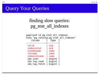 J-7 Query Your Queries finding slow queries: pg_stat_all_indexes pagila=# \d pg_stat_all_indexes View &quot;pg_catalog.pg_stat_all_indexes&quot; Column  |  Type  | ---------------+--------+ relid  | oid  | indexrelid  | oid  | schemaname  | name  | relname  | name  | indexrelname  | name  | idx_scan  | bigint | idx_tup_read  | bigint | idx_tup_fetch | bigint | 