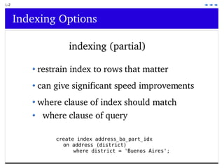 L-2 Indexing Options indexing (partial) create index address_ba_part_idx  on address (district)  where district = 'Buenos Aires'; restrain index to rows that matter can give significant speed improvements where clause of index should match  where clause of query 