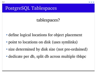 N-1 PostgreSQL Tablespaces tablespaces? define logical locations for object placement point to locations on disk (uses symlinks) size determined by disk size (not pre-ordained) dedicate per db, split db across multiple tblspc  