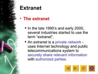 Extranet The extranet In the late 1990’s and early 2000, several industries started to use the term “extranet”. An extranet is a  private network  - uses Internet technology and public telecommunications system to  securely share relevant information  with  authorized parties.  
