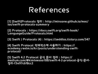 References
[1] [Swift]Protocols 정리 : http://minsone.github.io/mac/
ios/swift-protocols-summary
[2] Protocols : https://docs.swift.org/swift-book/
LanguageGuide/Protocols.html
[3] Swift ) Protocols (4) : https://zeddios.tistory.com/347
[4] Swift Protocol 적재적소에 사용하기 : https://
academy.realm.io/kr/posts/understanding-swift-
protocol/
[5] Swift 4.2 Protocol 공식 문서 정리 : https://
medium.com/@kimtaesoo188/swift-4-2-protocol-공식-문서-
정리-f3a97c6f8cc2
 