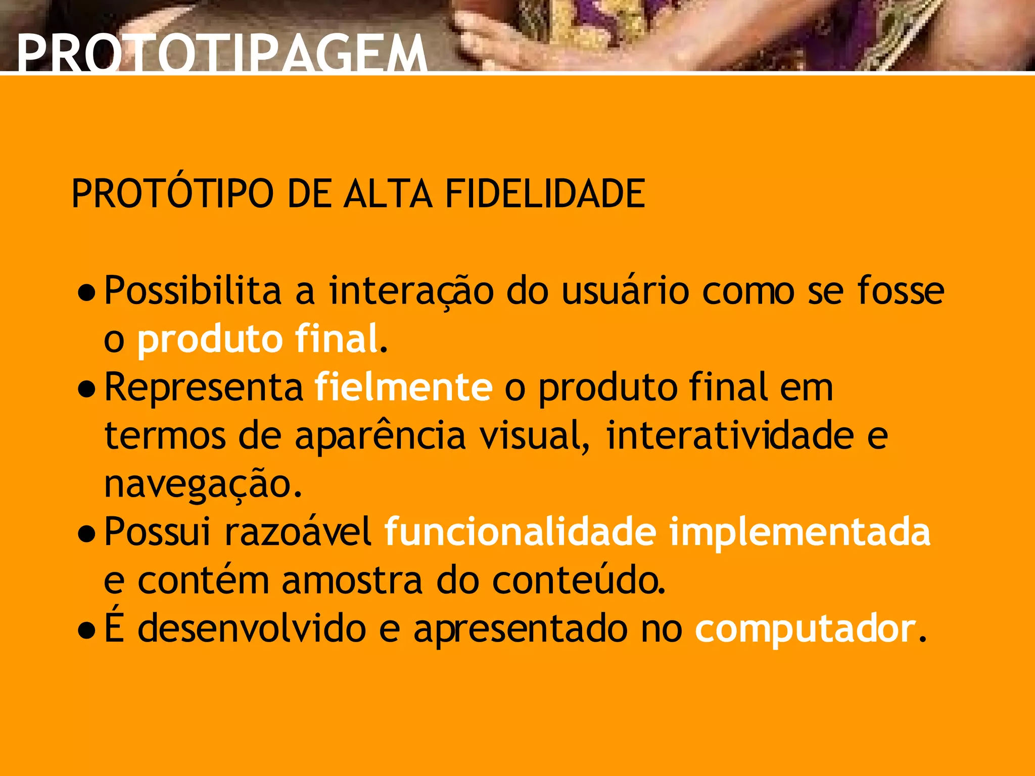 PROTÓTIPO DE ALTA FIDELIDADE Possibilita a interação do usuário como se fosse o  produto final . Representa  fielmente  o produto final em termos de aparência visual, interatividade e navegação. Possui razoável  funcionalidade implementada  e contém amostra do conteúdo. É desenvolvido e apresentado no  computador . PROTOTIPAGEM 