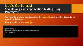 Let’s Go to test
Sample AngularJS application testing using
Protractor
We have to prepare configuration file (conf.js) and spec file (spec.js) as
mentioned above.
Now we will create (conf.js)
exports.config = {
seleniumAddress: 'http://localhost:4444/wd/hub',
specs: ['spec.js']
};
 