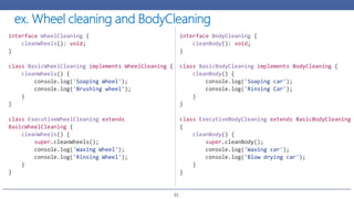 31
interface WheelCleaning {
cleanWheels(): void;
}
class BasicWheelCleaning implements WheelCleaning {
cleanWheels() {
console.log('Soaping Wheel');
console.log('Brushing wheel');
}
}
class ExecutiveWheelCleaning extends
BasicWheelCleaning {
cleanWheels() {
super.cleanWheels();
console.log('Waxing Wheel');
console.log('Rinsing Wheel');
}
}
interface BodyCleaning {
cleanBody(): void;
}
class BasicBodyCleaning implements BodyCleaning {
cleanBody() {
console.log('Soaping car');
console.log('Rinsing Car');
}
}
class ExecutiveBodyCleaning extends BasicBodyCleaning
{
cleanBody() {
super.cleanBody();
console.log('Waxing car');
console.log('Blow drying car');
}
}
 