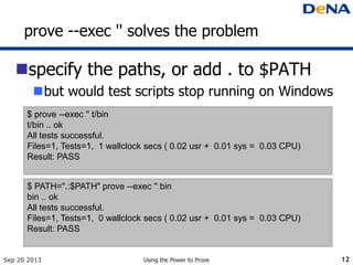prove --exec '' solves the problem
specify the paths, or add . to $PATH
but would test scripts stop running on Windows
Sep 20 2013 Using the Power to Prove 12
$ prove --exec '' t/bin
t/bin .. ok
All tests successful.
Files=1, Tests=1, 1 wallclock secs ( 0.02 usr + 0.01 sys = 0.03 CPU)
Result: PASS
$ PATH=".:$PATH" prove --exec '' bin
bin .. ok
All tests successful.
Files=1, Tests=1, 0 wallclock secs ( 0.02 usr + 0.01 sys = 0.03 CPU)
Result: PASS
 