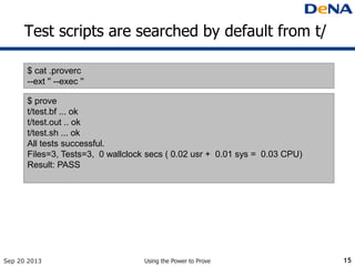 Test scripts are searched by default from t/
Sep 20 2013 Using the Power to Prove 15
$ cat .proverc
--ext '' --exec ''
$ prove
t/test.bf ... ok
t/test.out .. ok
t/test.sh ... ok
All tests successful.
Files=3, Tests=3, 0 wallclock secs ( 0.02 usr + 0.01 sys = 0.03 CPU)
Result: PASS
 