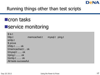 Running things other than test scripts
cron tasks
service monitoring
Sep 20 2013 Using the Power to Prove 17
$ ls t
http.t memcached.t mysql.t ping.t
smtp.t
$ prove
t/http.t ....... ok
t/memcached.t .. ok
t/mysql.t ...... ok
t/ping.t ....... ok
t/smtp.t ....... ok
All tests successful.
 