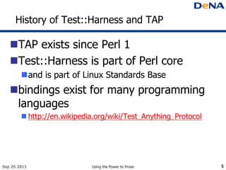 History of Test::Harness and TAP
TAP exists since Perl 1
Test::Harness is part of Perl core
and is part of Linux Standards Base
bindings exist for many programming
languages
 http://en.wikipedia.org/wiki/Test_Anything_Protocol
Sep 20 2013 Using the Power to Prove 5
 