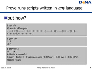 Prove runs scripts written in any language
but how?
Sep 20 2013 Using the Power to Prove 8
$ cat bf.t
#! /usr/local/bin/yabi
-[----->+<]>--.---..+++.>++++++++++.-[------->+<]>.----.-[++>---<]>+.[--
>+++<]>+.>++++++++++.
$ yabi bf.t
1..1
ok 1
$ prove bf.t
bf.t .. ok
All tests successful.
Files=1, Tests=1, 0 wallclock secs ( 0.02 usr + 0.00 sys = 0.02 CPU)
Result: PASS
 