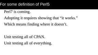 For some definition of Perl5
Perl7 is coming.
Adopting it requires showing that “it works.”
Which means finding where it doesn’t.
Unit testing all of CPAN.
Unit testing all of everything.
 