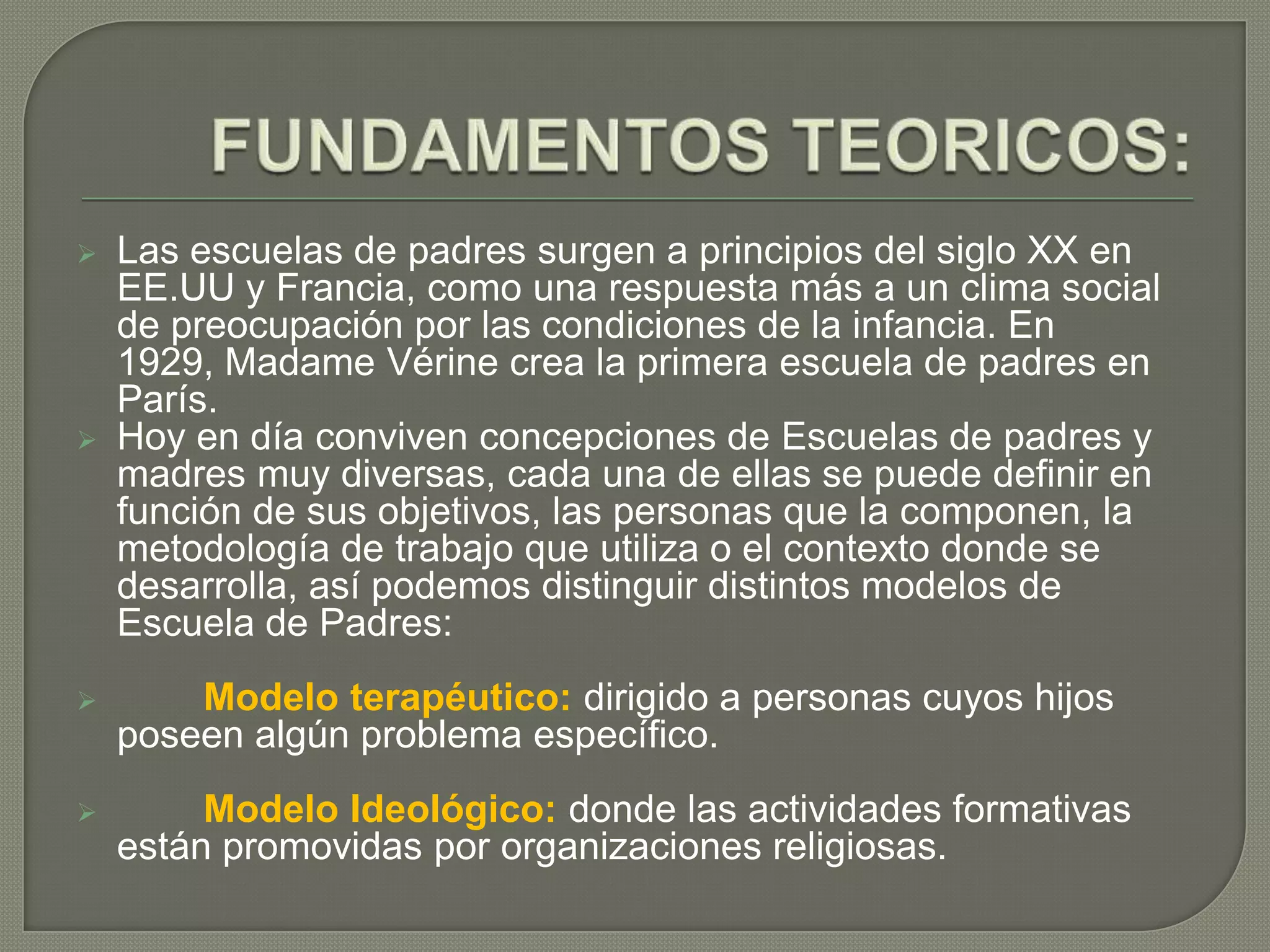  Las escuelas de padres surgen a principios del siglo XX en
EE.UU y Francia, como una respuesta más a un clima social
de preocupación por las condiciones de la infancia. En
1929, Madame Vérine crea la primera escuela de padres en
París.
 Hoy en día conviven concepciones de Escuelas de padres y
madres muy diversas, cada una de ellas se puede definir en
función de sus objetivos, las personas que la componen, la
metodología de trabajo que utiliza o el contexto donde se
desarrolla, así podemos distinguir distintos modelos de
Escuela de Padres:
 Modelo terapéutico: dirigido a personas cuyos hijos
poseen algún problema específico.
 Modelo Ideológico: donde las actividades formativas
están promovidas por organizaciones religiosas.
 