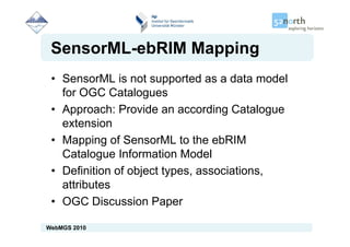 SensorML-ebRIM Mapping
 • SensorML is not supported as a data model
   for OGC Catalogues
 • Approach: Provide an according Catalogue
   extension
 • Mapping of SensorML to the ebRIM
   Catalogue Information Model
   C t l       I f     ti M d l
 • Definition of object types, associations,
   attributes
 • OGC Discussion Paper

WebMGS 2010
 