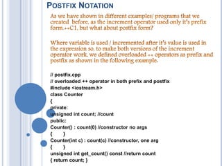 POSTFIX NOTATION
// postfix.cpp
// overloaded ++ operator in both prefix and postfix
#include <iostream.h>
class Counter
{
private:
unsigned int count; //count
public:
Counter() : count(0) //constructor no args
{ }
Counter(int c) : count(c) //constructor, one arg
{ }
unsigned int get_count() const //return count
{ return count; }
 