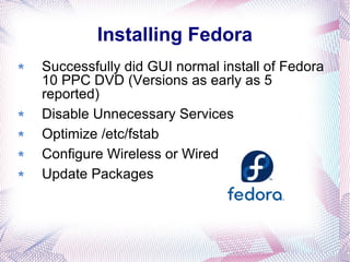 Installing Fedora Successfully did GUI normal install of Fedora 10 PPC DVD (Versions as early as 5 reported) Disable Unnecessary Services Optimize /etc/fstab Configure Wireless or Wired Update Packages  