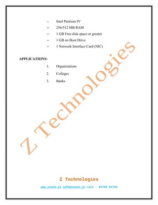 –     Intel Pentium IV
            –     256/512 MB RAM
            –     1 GB Free disk space or greater
            –     1 GB on Boot Drive
            –     1 Network Interface Card (NIC)


APPLICATIONS:

            1.    Organizations

            2.    Colleges

            3.    Banks




                    Z Technologies
         www.ztech.in info@ztech.in call : 91760 91765
 
